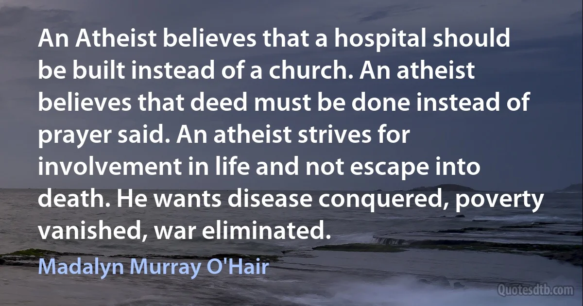 An Atheist believes that a hospital should be built instead of a church. An atheist believes that deed must be done instead of prayer said. An atheist strives for involvement in life and not escape into death. He wants disease conquered, poverty vanished, war eliminated. (Madalyn Murray O'Hair)