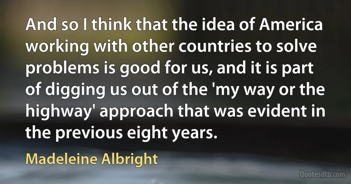 And so I think that the idea of America working with other countries to solve problems is good for us, and it is part of digging us out of the 'my way or the highway' approach that was evident in the previous eight years. (Madeleine Albright)