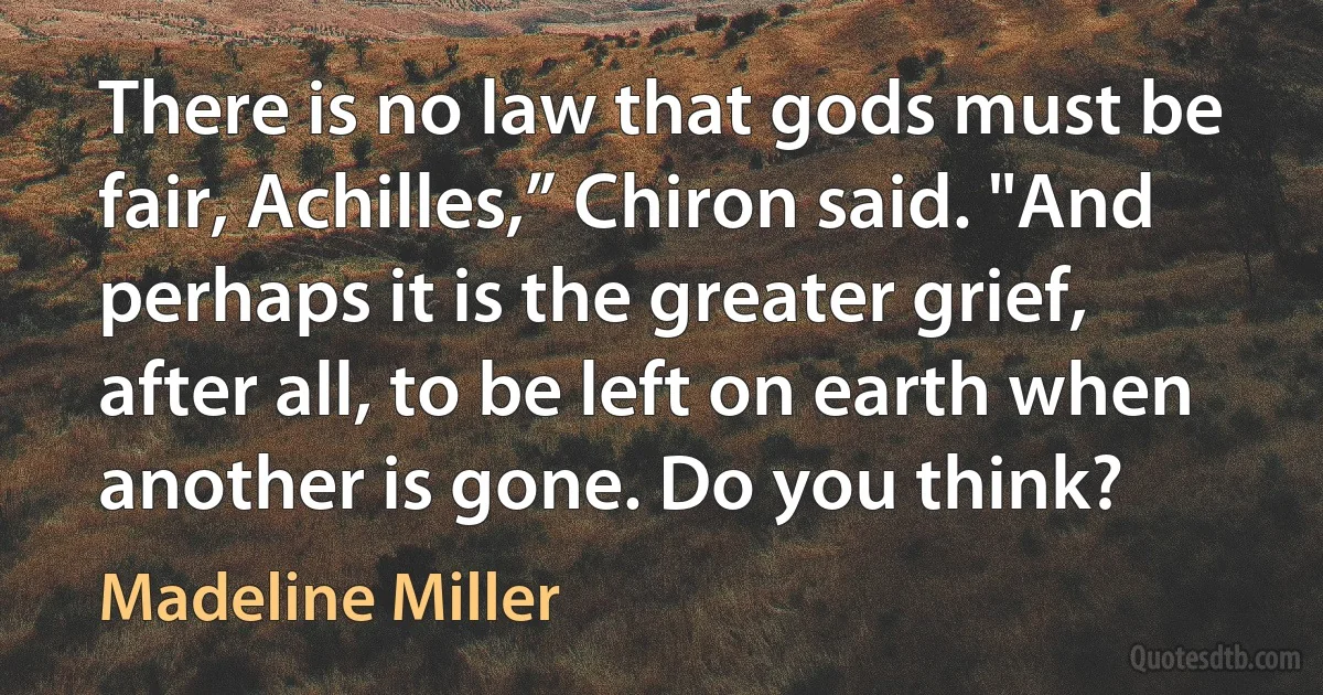 There is no law that gods must be fair, Achilles,” Chiron said. "And perhaps it is the greater grief, after all, to be left on earth when another is gone. Do you think? (Madeline Miller)