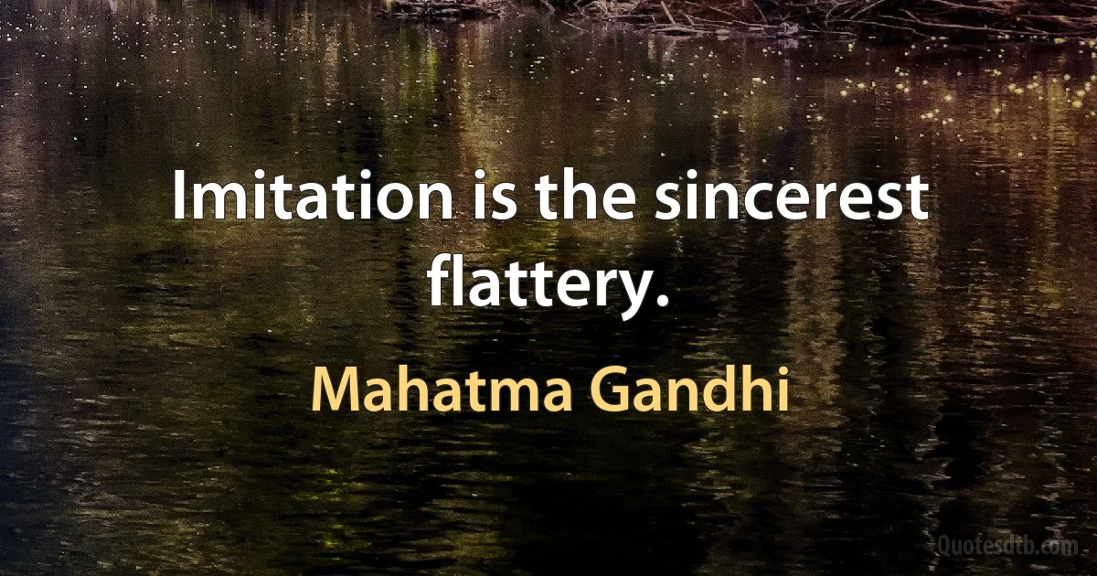 Imitation is the sincerest flattery. (Mahatma Gandhi)