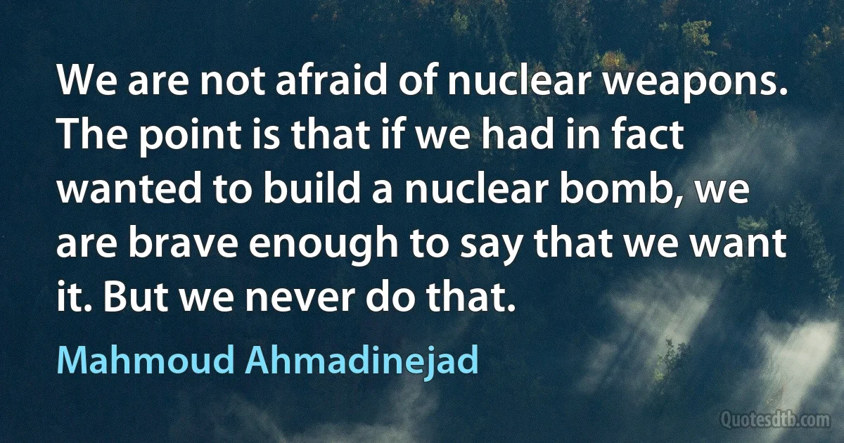 We are not afraid of nuclear weapons. The point is that if we had in fact wanted to build a nuclear bomb, we are brave enough to say that we want it. But we never do that. (Mahmoud Ahmadinejad)