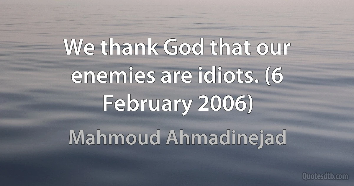 We thank God that our enemies are idiots. (6 February 2006) (Mahmoud Ahmadinejad)