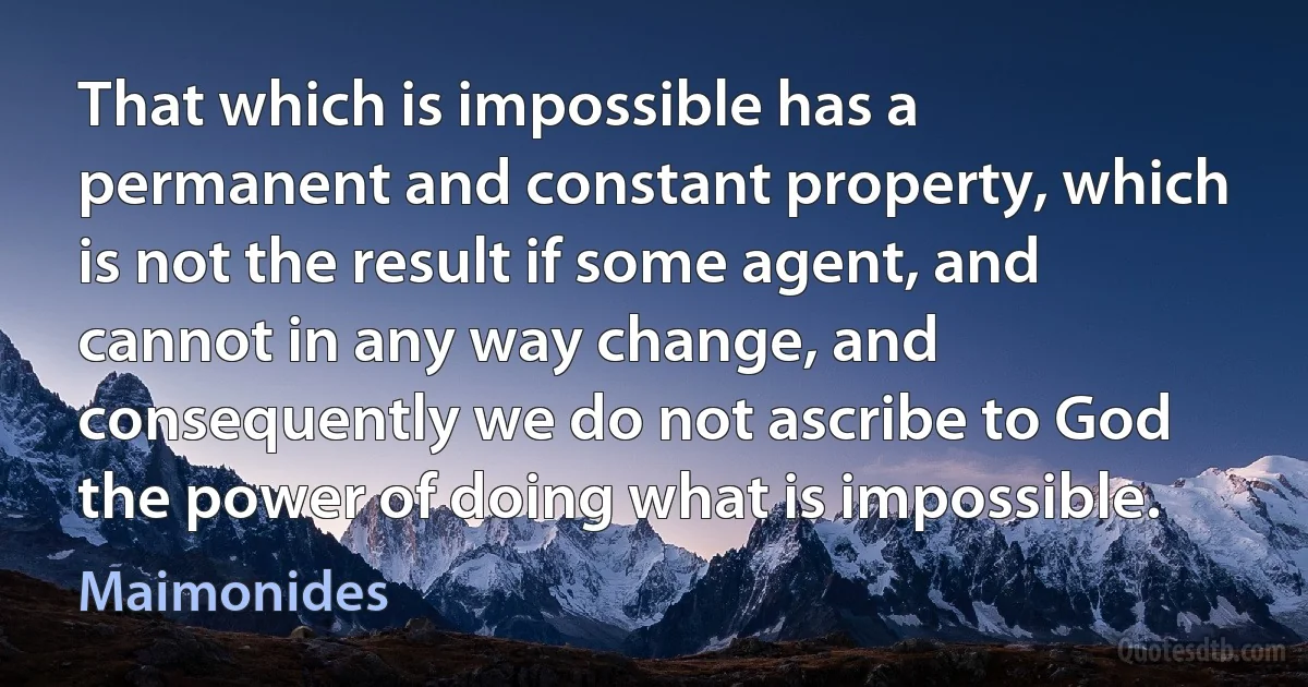 That which is impossible has a permanent and constant property, which is not the result if some agent, and cannot in any way change, and consequently we do not ascribe to God the power of doing what is impossible. (Maimonides)