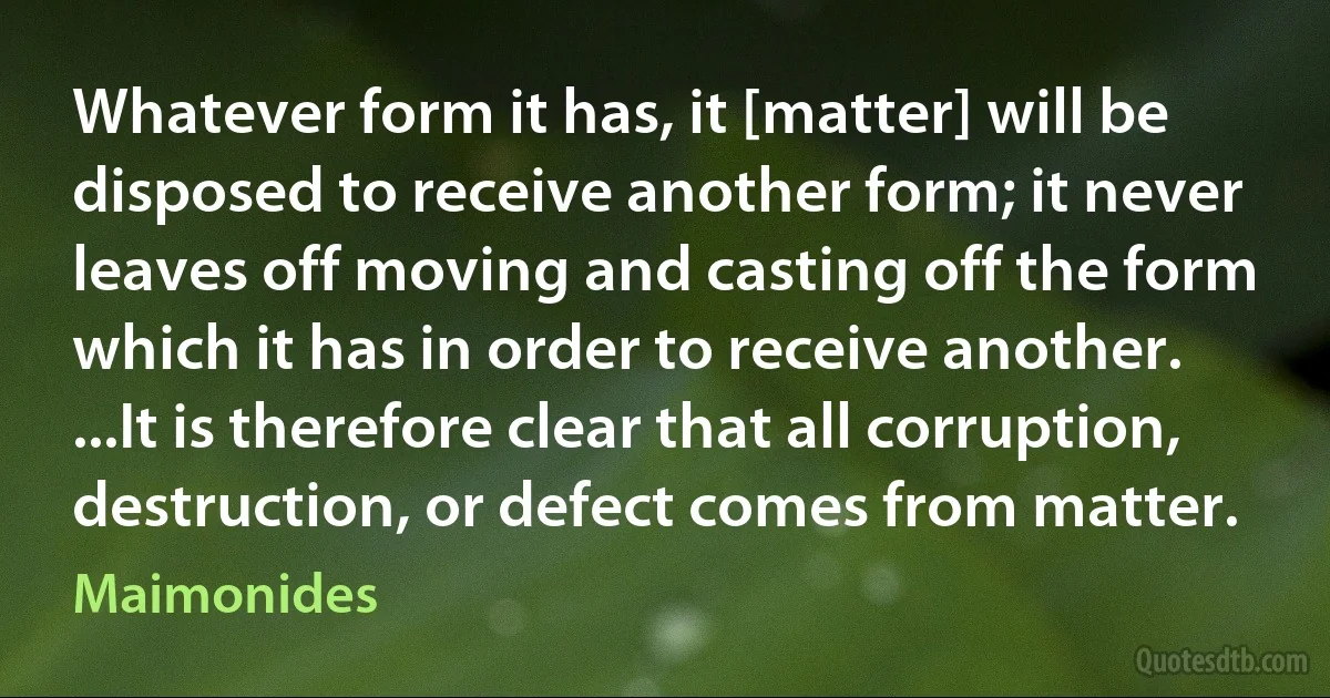 Whatever form it has, it [matter] will be disposed to receive another form; it never leaves off moving and casting off the form which it has in order to receive another. ...It is therefore clear that all corruption, destruction, or defect comes from matter. (Maimonides)