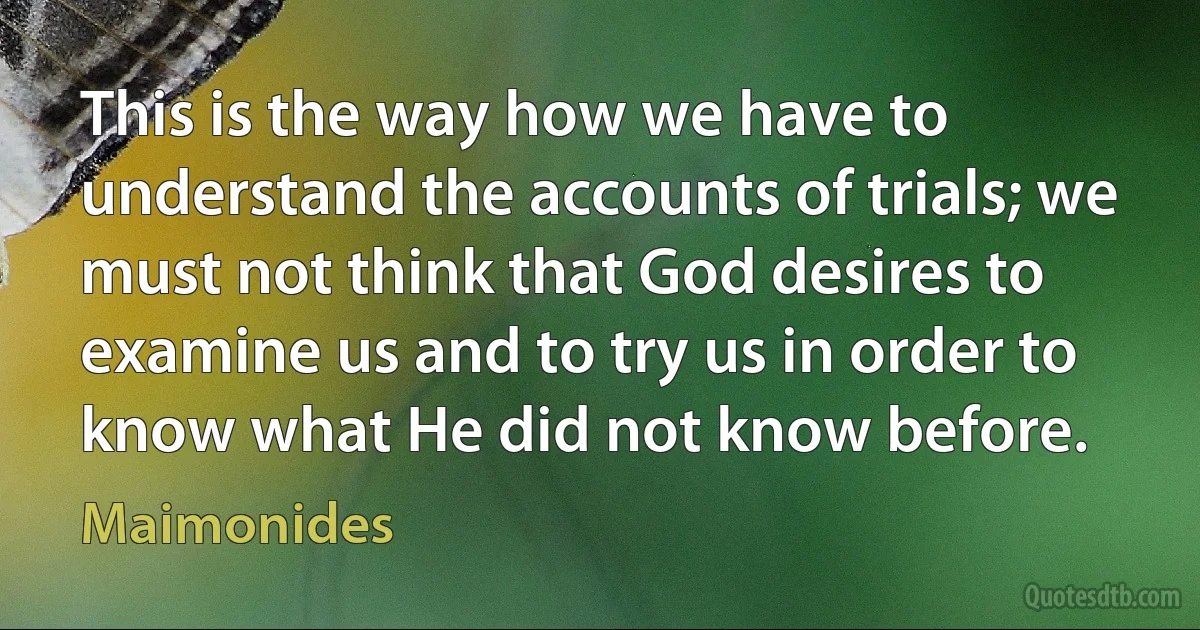 This is the way how we have to understand the accounts of trials; we must not think that God desires to examine us and to try us in order to know what He did not know before. (Maimonides)