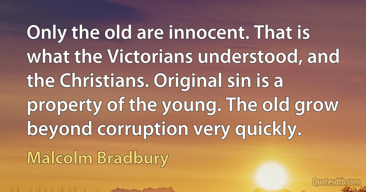 Only the old are innocent. That is what the Victorians understood, and the Christians. Original sin is a property of the young. The old grow beyond corruption very quickly. (Malcolm Bradbury)