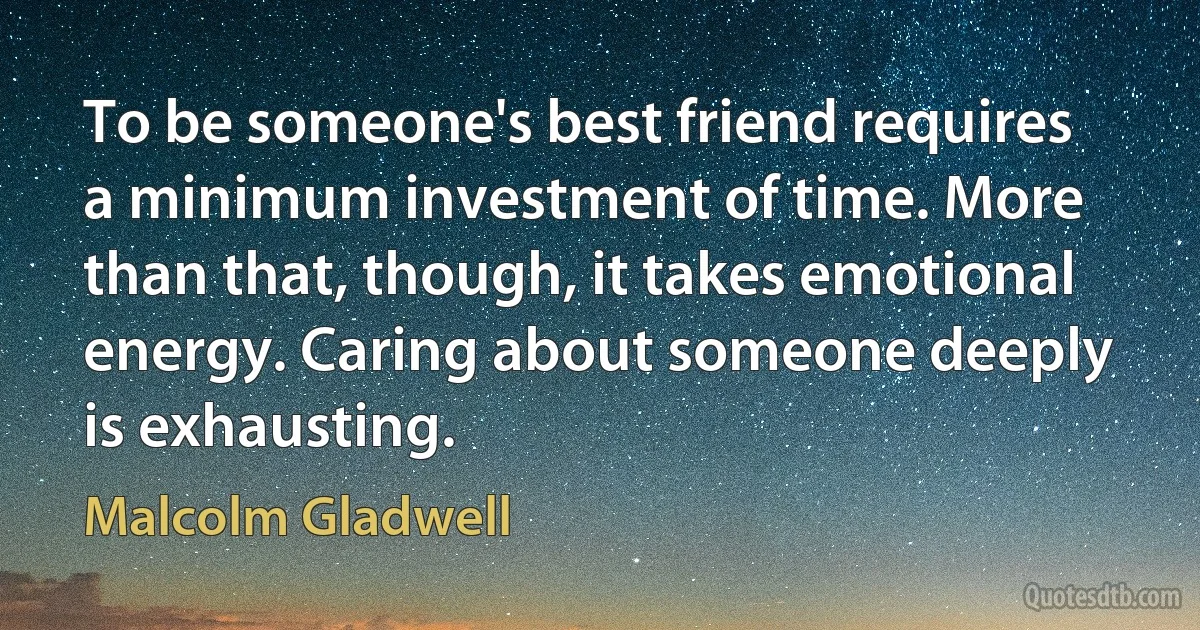 To be someone's best friend requires a minimum investment of time. More than that, though, it takes emotional energy. Caring about someone deeply is exhausting. (Malcolm Gladwell)