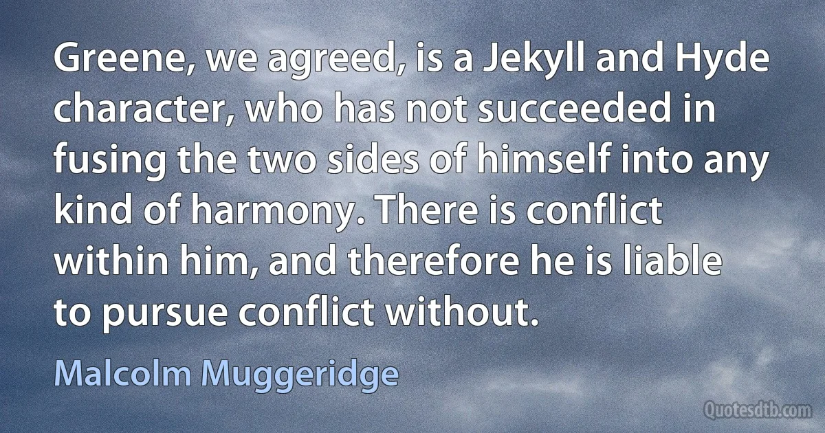 Greene, we agreed, is a Jekyll and Hyde character, who has not succeeded in fusing the two sides of himself into any kind of harmony. There is conflict within him, and therefore he is liable to pursue conflict without. (Malcolm Muggeridge)