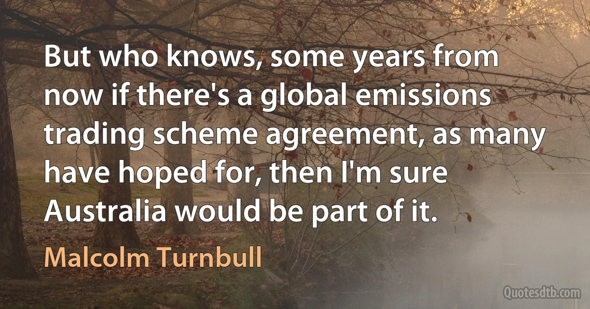 But who knows, some years from now if there's a global emissions trading scheme agreement, as many have hoped for, then I'm sure Australia would be part of it. (Malcolm Turnbull)