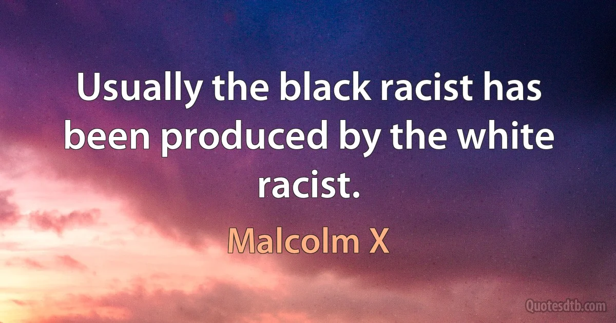 Usually the black racist has been produced by the white racist. (Malcolm X)