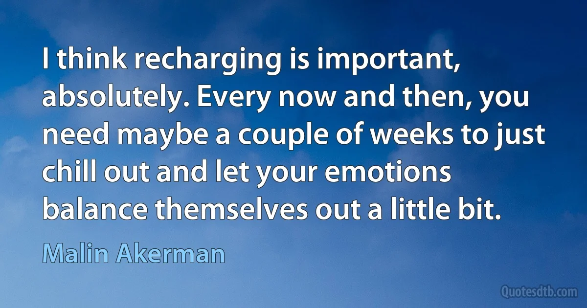 I think recharging is important, absolutely. Every now and then, you need maybe a couple of weeks to just chill out and let your emotions balance themselves out a little bit. (Malin Akerman)