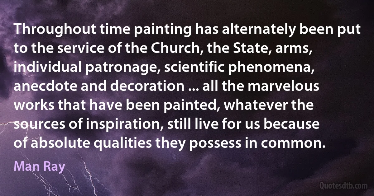 Throughout time painting has alternately been put to the service of the Church, the State, arms, individual patronage, scientific phenomena, anecdote and decoration ... all the marvelous works that have been painted, whatever the sources of inspiration, still live for us because of absolute qualities they possess in common. (Man Ray)