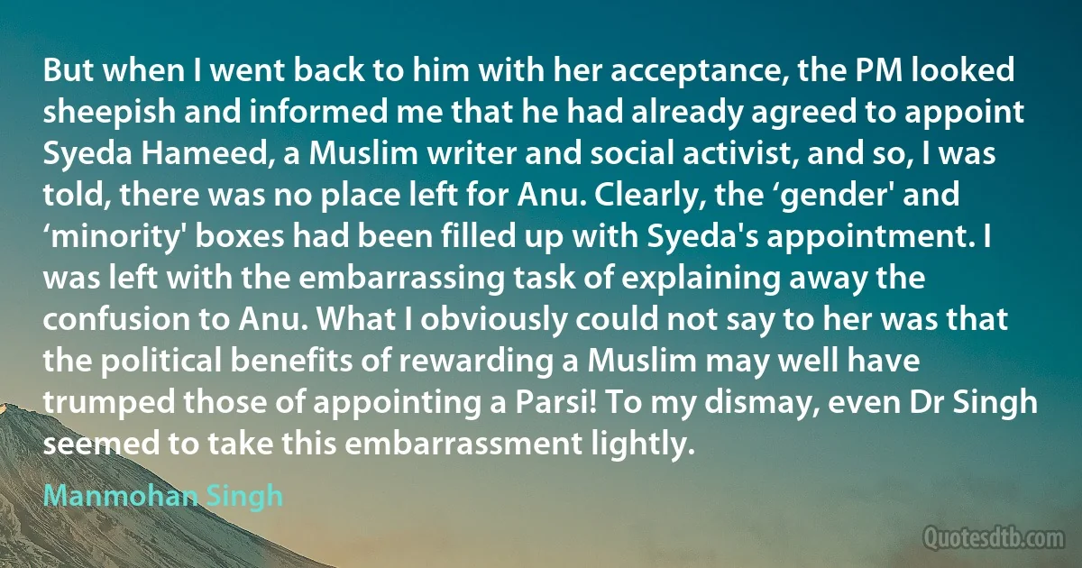 But when I went back to him with her acceptance, the PM looked sheepish and informed me that he had already agreed to appoint Syeda Hameed, a Muslim writer and social activist, and so, I was told, there was no place left for Anu. Clearly, the ‘gender' and ‘minority' boxes had been filled up with Syeda's appointment. I was left with the embarrassing task of explaining away the confusion to Anu. What I obviously could not say to her was that the political benefits of rewarding a Muslim may well have trumped those of appointing a Parsi! To my dismay, even Dr Singh seemed to take this embarrassment lightly. (Manmohan Singh)