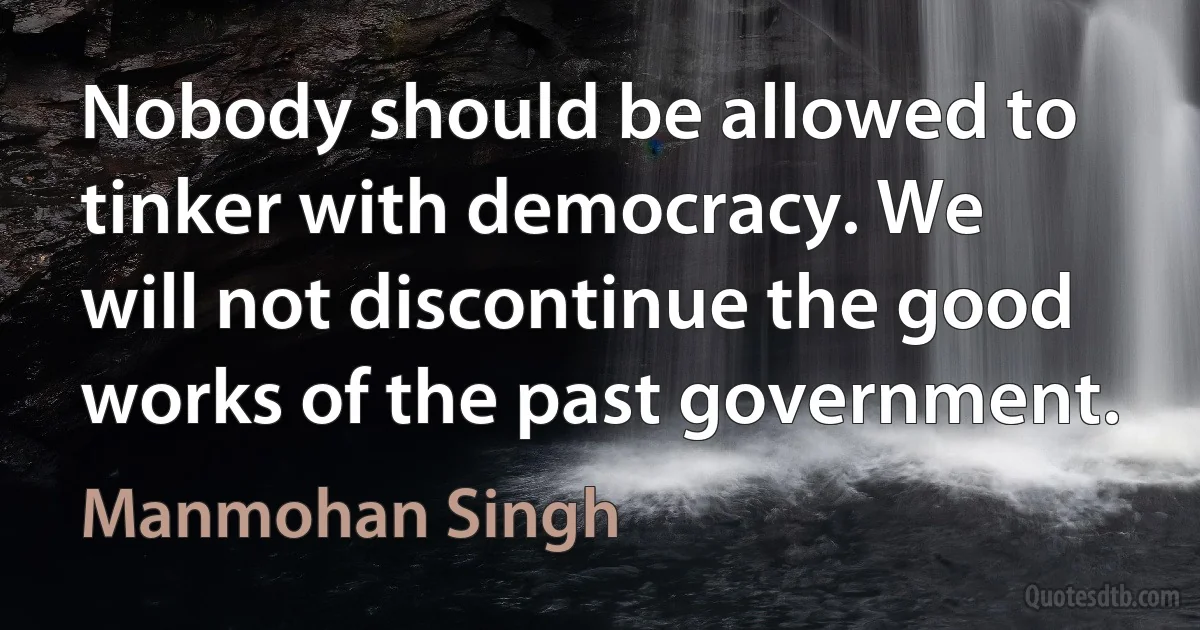 Nobody should be allowed to tinker with democracy. We will not discontinue the good works of the past government. (Manmohan Singh)