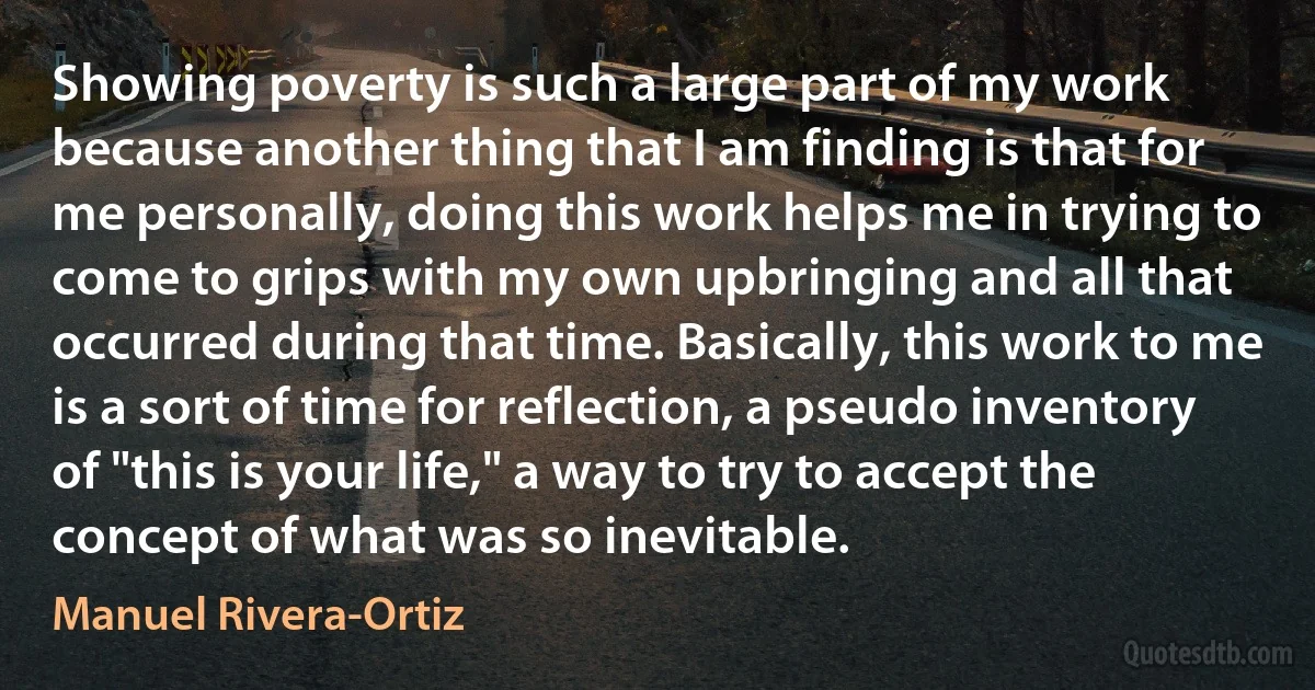 Showing poverty is such a large part of my work because another thing that I am finding is that for me personally, doing this work helps me in trying to come to grips with my own upbringing and all that occurred during that time. Basically, this work to me is a sort of time for reflection, a pseudo inventory of "this is your life," a way to try to accept the concept of what was so inevitable. (Manuel Rivera-Ortiz)