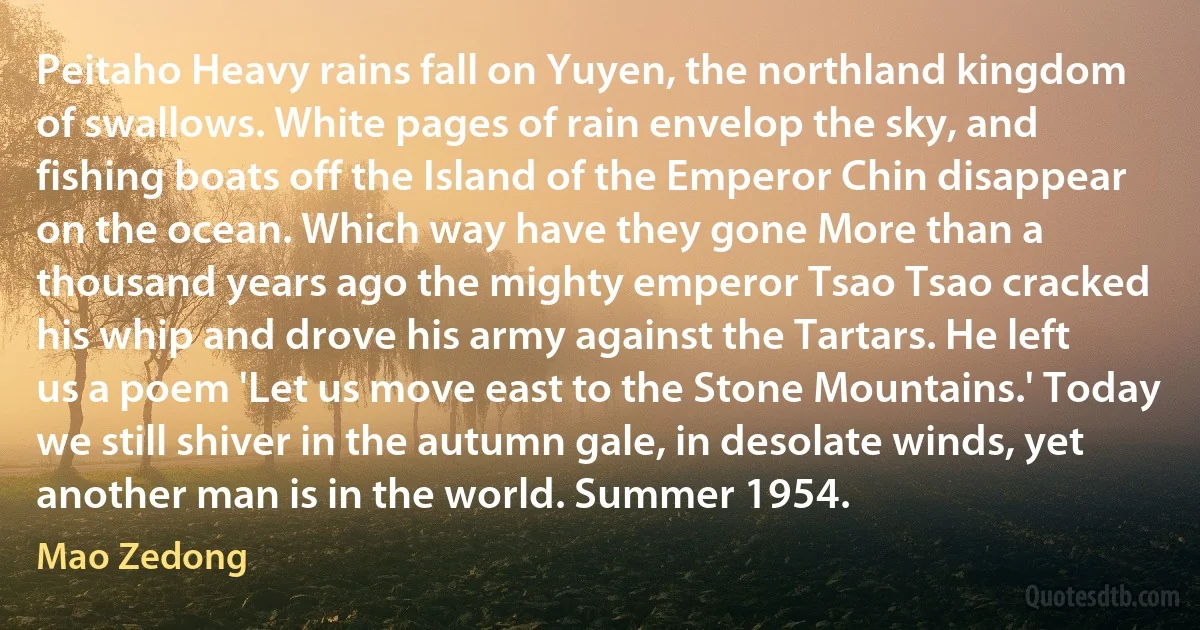 Peitaho Heavy rains fall on Yuyen, the northland kingdom of swallows. White pages of rain envelop the sky, and fishing boats off the Island of the Emperor Chin disappear on the ocean. Which way have they gone More than a thousand years ago the mighty emperor Tsao Tsao cracked his whip and drove his army against the Tartars. He left us a poem 'Let us move east to the Stone Mountains.' Today we still shiver in the autumn gale, in desolate winds, yet another man is in the world. Summer 1954. (Mao Zedong)