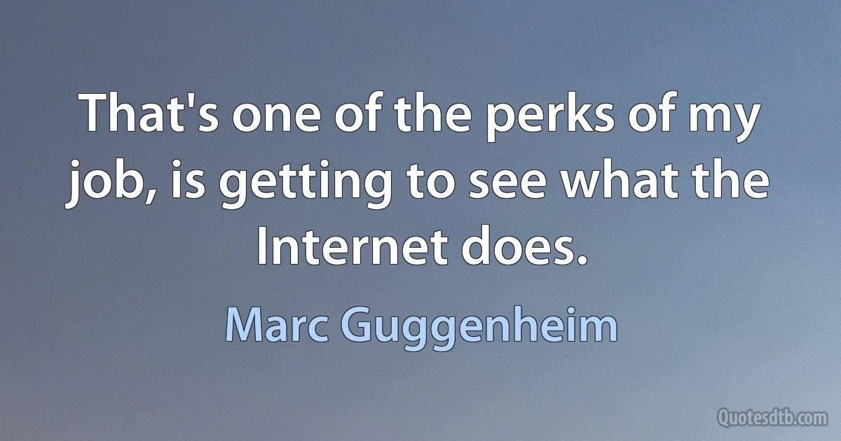 That's one of the perks of my job, is getting to see what the Internet does. (Marc Guggenheim)