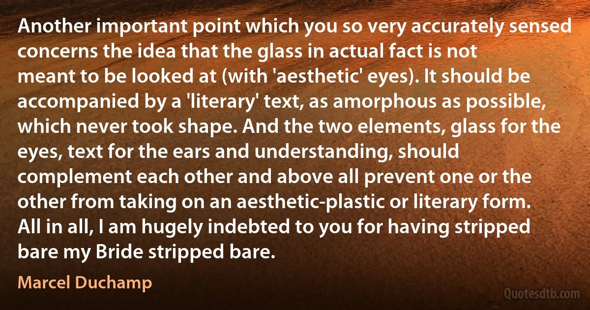 Another important point which you so very accurately sensed concerns the idea that the glass in actual fact is not meant to be looked at (with 'aesthetic' eyes). It should be accompanied by a 'literary' text, as amorphous as possible, which never took shape. And the two elements, glass for the eyes, text for the ears and understanding, should complement each other and above all prevent one or the other from taking on an aesthetic-plastic or literary form. All in all, I am hugely indebted to you for having stripped bare my Bride stripped bare. (Marcel Duchamp)