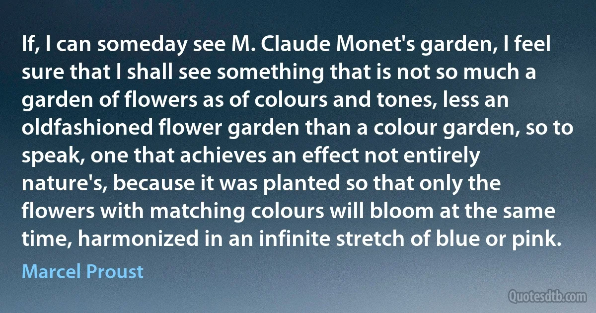 If, I can someday see M. Claude Monet's garden, I feel sure that I shall see something that is not so much a garden of flowers as of colours and tones, less an oldfashioned flower garden than a colour garden, so to speak, one that achieves an effect not entirely nature's, because it was planted so that only the flowers with matching colours will bloom at the same time, harmonized in an infinite stretch of blue or pink. (Marcel Proust)