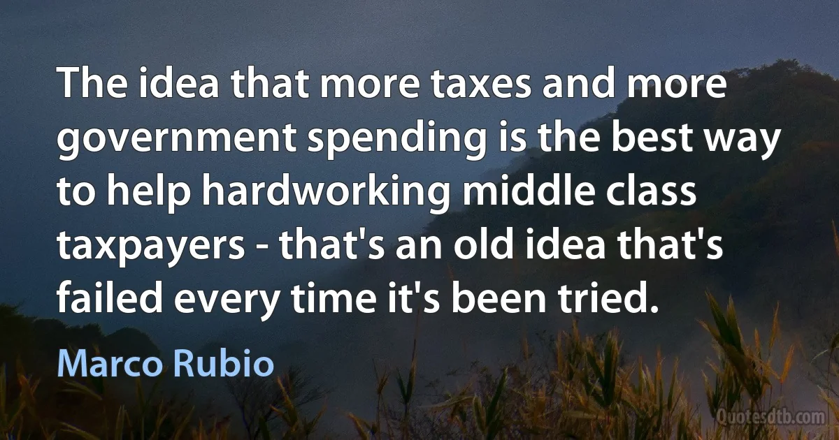 The idea that more taxes and more government spending is the best way to help hardworking middle class taxpayers - that's an old idea that's failed every time it's been tried. (Marco Rubio)