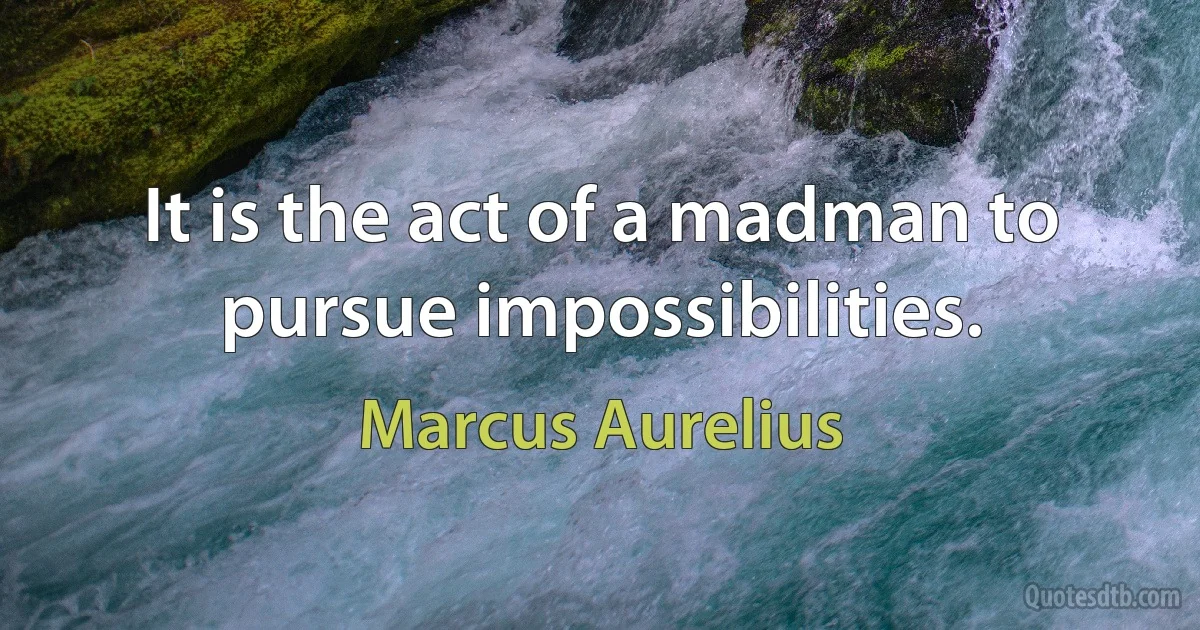 It is the act of a madman to pursue impossibilities. (Marcus Aurelius)