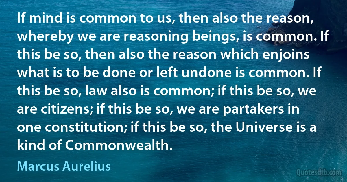 If mind is common to us, then also the reason, whereby we are reasoning beings, is common. If this be so, then also the reason which enjoins what is to be done or left undone is common. If this be so, law also is common; if this be so, we are citizens; if this be so, we are partakers in one constitution; if this be so, the Universe is a kind of Commonwealth. (Marcus Aurelius)