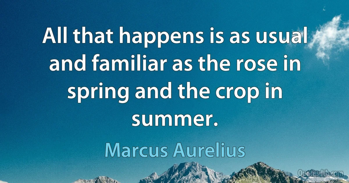 All that happens is as usual and familiar as the rose in spring and the crop in summer. (Marcus Aurelius)