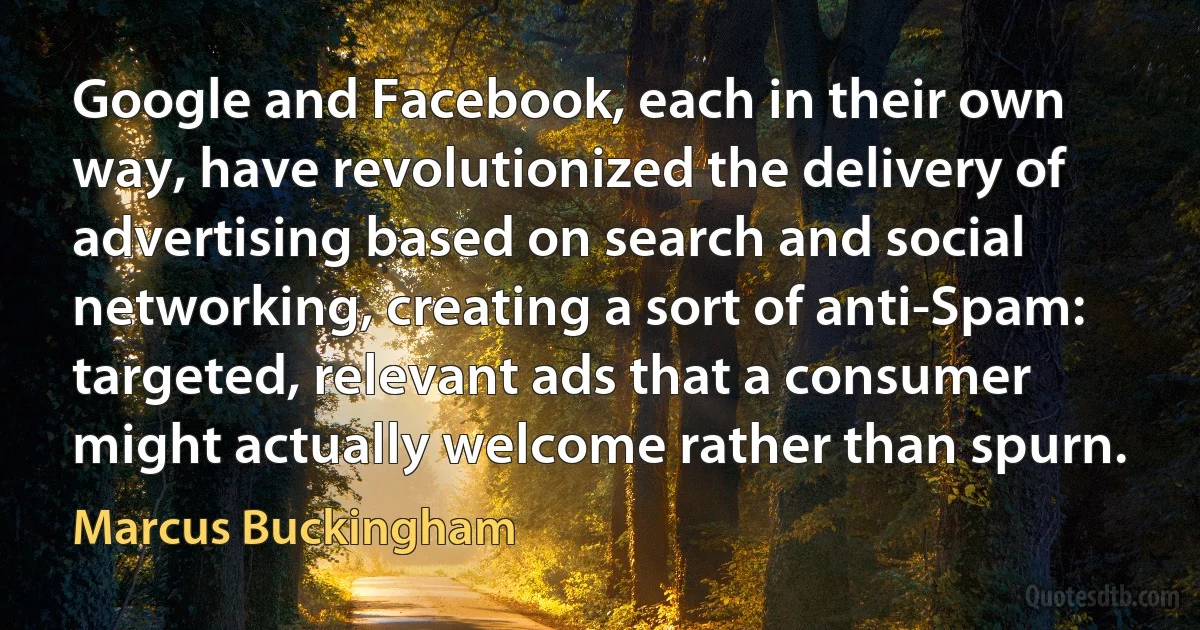 Google and Facebook, each in their own way, have revolutionized the delivery of advertising based on search and social networking, creating a sort of anti-Spam: targeted, relevant ads that a consumer might actually welcome rather than spurn. (Marcus Buckingham)