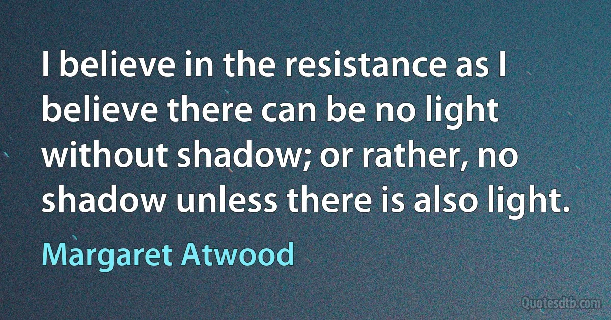 I believe in the resistance as I believe there can be no light without shadow; or rather, no shadow unless there is also light. (Margaret Atwood)