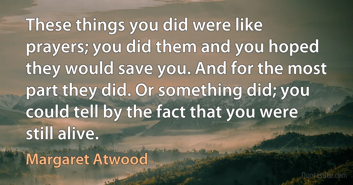 These things you did were like prayers; you did them and you hoped they would save you. And for the most part they did. Or something did; you could tell by the fact that you were still alive. (Margaret Atwood)