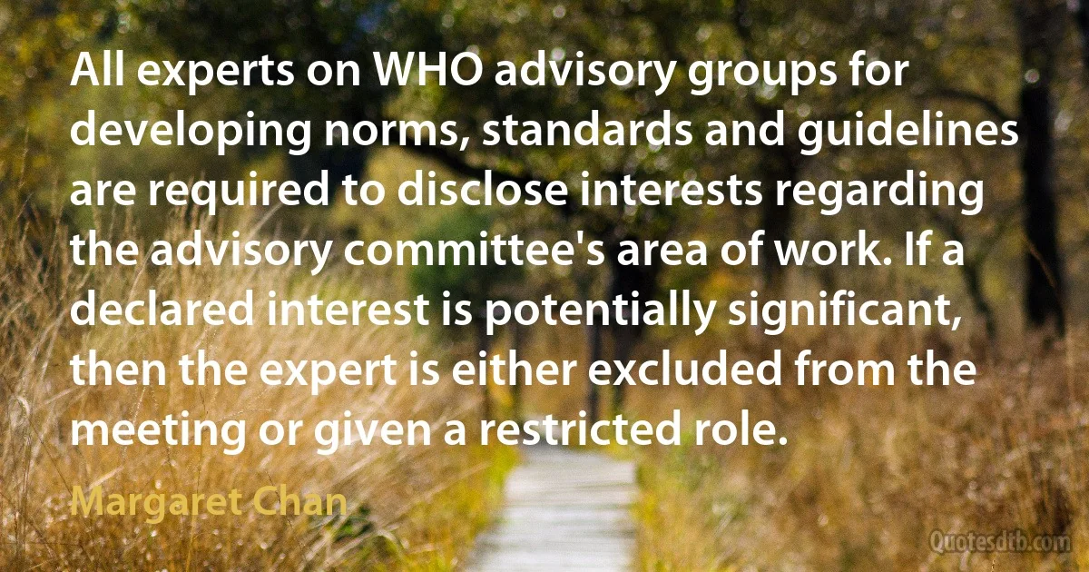 All experts on WHO advisory groups for developing norms, standards and guidelines are required to disclose interests regarding the advisory committee's area of work. If a declared interest is potentially significant, then the expert is either excluded from the meeting or given a restricted role. (Margaret Chan)