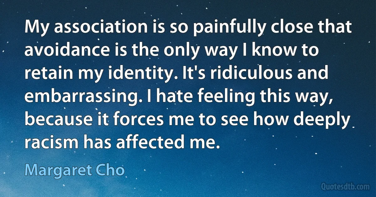 My association is so painfully close that avoidance is the only way I know to retain my identity. It's ridiculous and embarrassing. I hate feeling this way, because it forces me to see how deeply racism has affected me. (Margaret Cho)