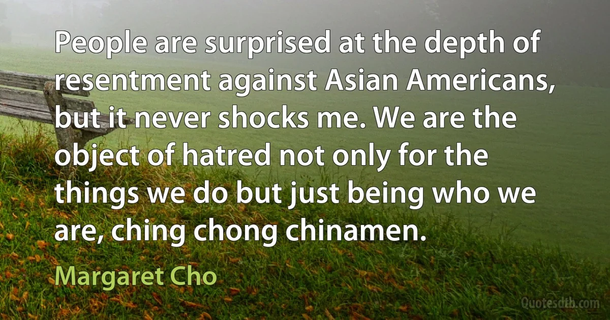 People are surprised at the depth of resentment against Asian Americans, but it never shocks me. We are the object of hatred not only for the things we do but just being who we are, ching chong chinamen. (Margaret Cho)