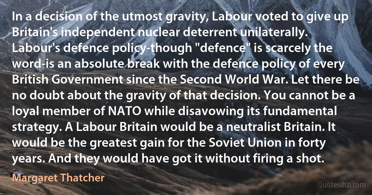 In a decision of the utmost gravity, Labour voted to give up Britain's independent nuclear deterrent unilaterally. Labour's defence policy-though "defence" is scarcely the word-is an absolute break with the defence policy of every British Government since the Second World War. Let there be no doubt about the gravity of that decision. You cannot be a loyal member of NATO while disavowing its fundamental strategy. A Labour Britain would be a neutralist Britain. It would be the greatest gain for the Soviet Union in forty years. And they would have got it without firing a shot. (Margaret Thatcher)