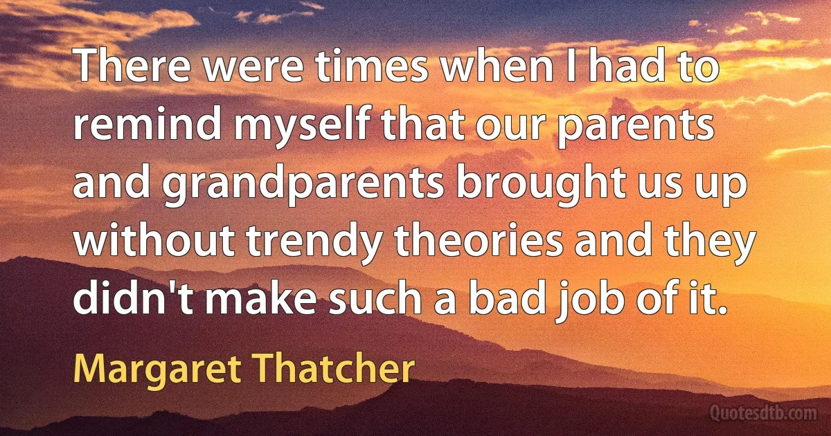 There were times when I had to remind myself that our parents and grandparents brought us up without trendy theories and they didn't make such a bad job of it. (Margaret Thatcher)