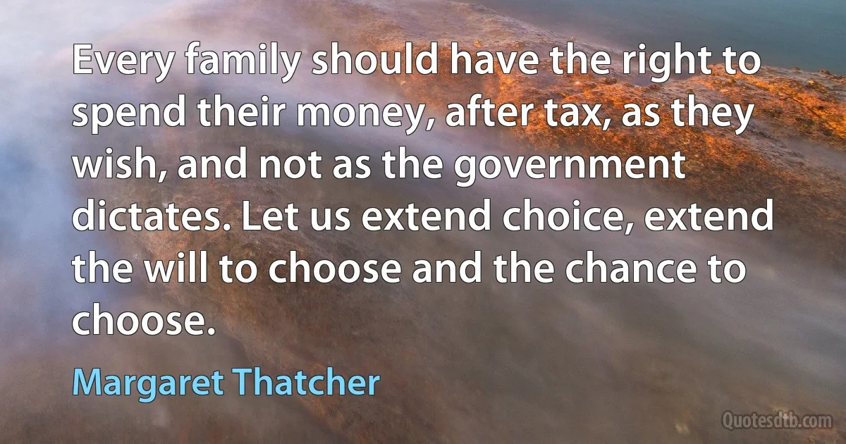 Every family should have the right to spend their money, after tax, as they wish, and not as the government dictates. Let us extend choice, extend the will to choose and the chance to choose. (Margaret Thatcher)