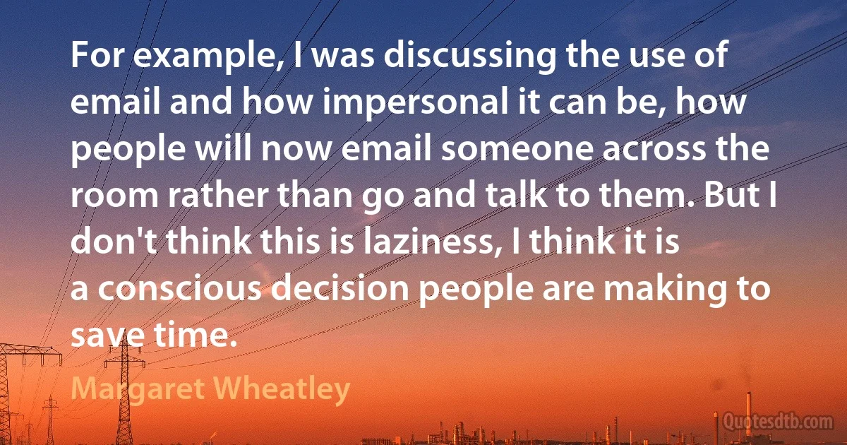 For example, I was discussing the use of email and how impersonal it can be, how people will now email someone across the room rather than go and talk to them. But I don't think this is laziness, I think it is a conscious decision people are making to save time. (Margaret Wheatley)