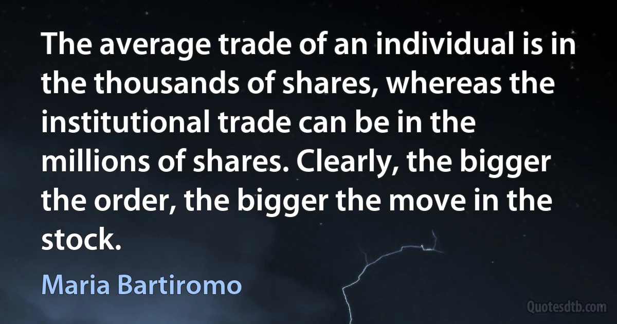 The average trade of an individual is in the thousands of shares, whereas the institutional trade can be in the millions of shares. Clearly, the bigger the order, the bigger the move in the stock. (Maria Bartiromo)