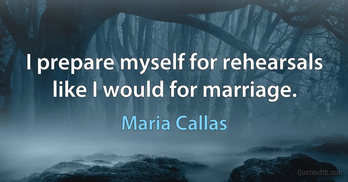 I prepare myself for rehearsals like I would for marriage. (Maria Callas)