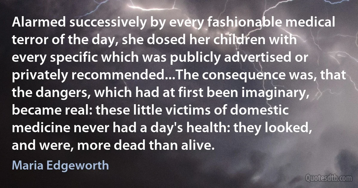 Alarmed successively by every fashionable medical terror of the day, she dosed her children with every specific which was publicly advertised or privately recommended...The consequence was, that the dangers, which had at first been imaginary, became real: these little victims of domestic medicine never had a day's health: they looked, and were, more dead than alive. (Maria Edgeworth)