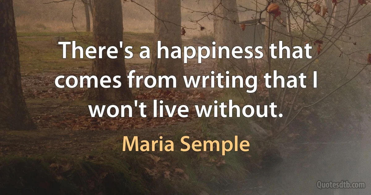 There's a happiness that comes from writing that I won't live without. (Maria Semple)