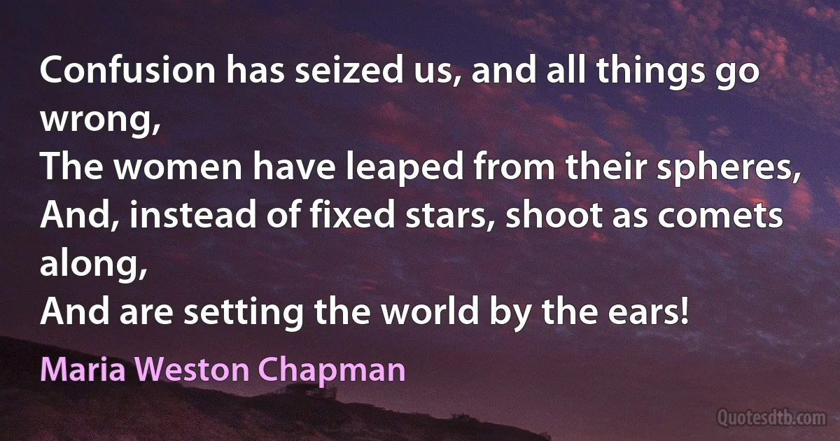 Confusion has seized us, and all things go wrong,
The women have leaped from their spheres,
And, instead of fixed stars, shoot as comets along,
And are setting the world by the ears! (Maria Weston Chapman)