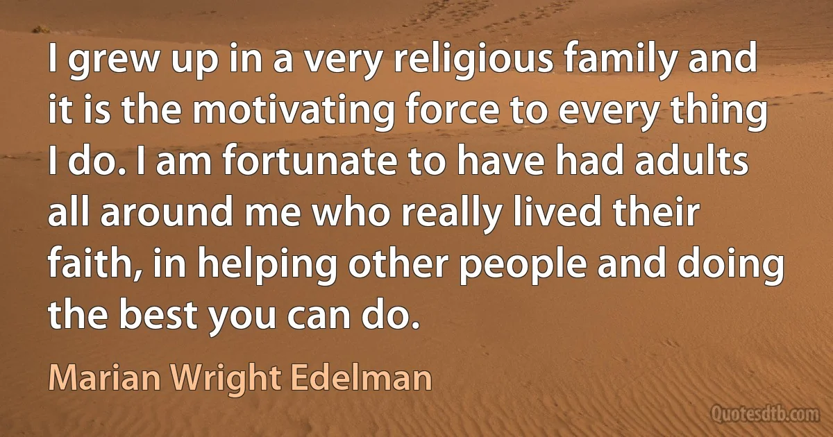 I grew up in a very religious family and it is the motivating force to every thing I do. I am fortunate to have had adults all around me who really lived their faith, in helping other people and doing the best you can do. (Marian Wright Edelman)