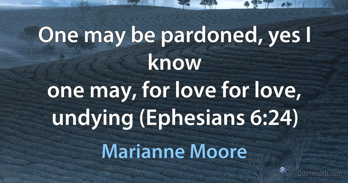 One may be pardoned, yes I know
one may, for love for love, undying (Ephesians 6:24) (Marianne Moore)