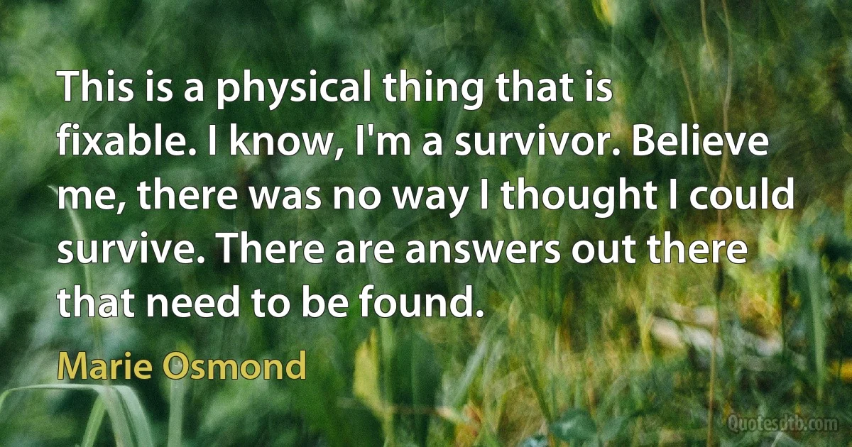 This is a physical thing that is fixable. I know, I'm a survivor. Believe me, there was no way I thought I could survive. There are answers out there that need to be found. (Marie Osmond)