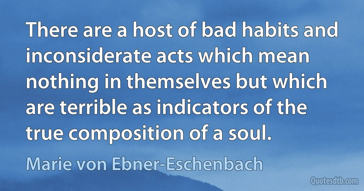 There are a host of bad habits and inconsiderate acts which mean nothing in themselves but which are terrible as indicators of the true composition of a soul. (Marie von Ebner-Eschenbach)