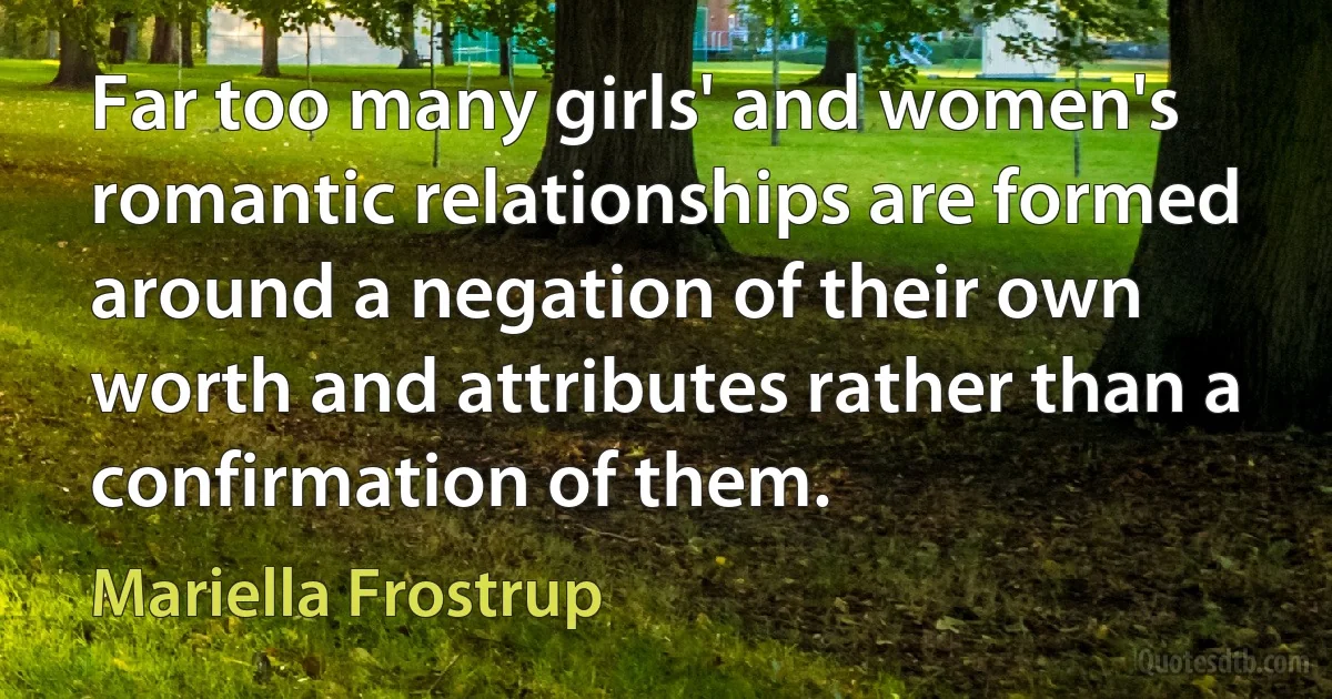 Far too many girls' and women's romantic relationships are formed around a negation of their own worth and attributes rather than a confirmation of them. (Mariella Frostrup)