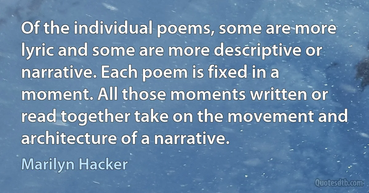 Of the individual poems, some are more lyric and some are more descriptive or narrative. Each poem is fixed in a moment. All those moments written or read together take on the movement and architecture of a narrative. (Marilyn Hacker)