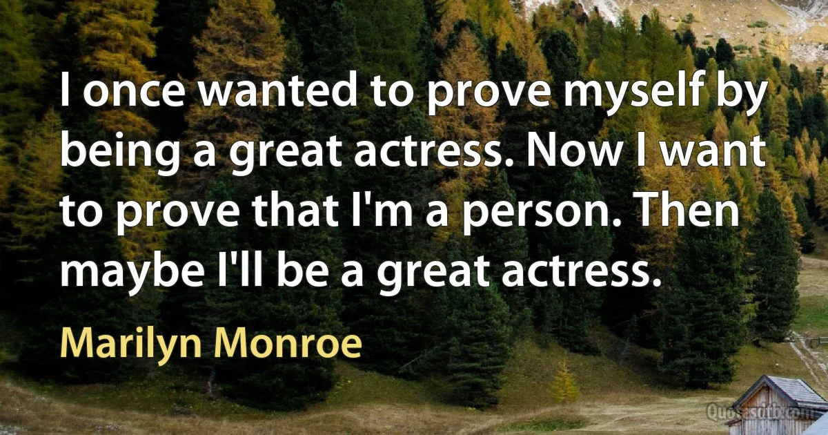 I once wanted to prove myself by being a great actress. Now I want to prove that I'm a person. Then maybe I'll be a great actress. (Marilyn Monroe)