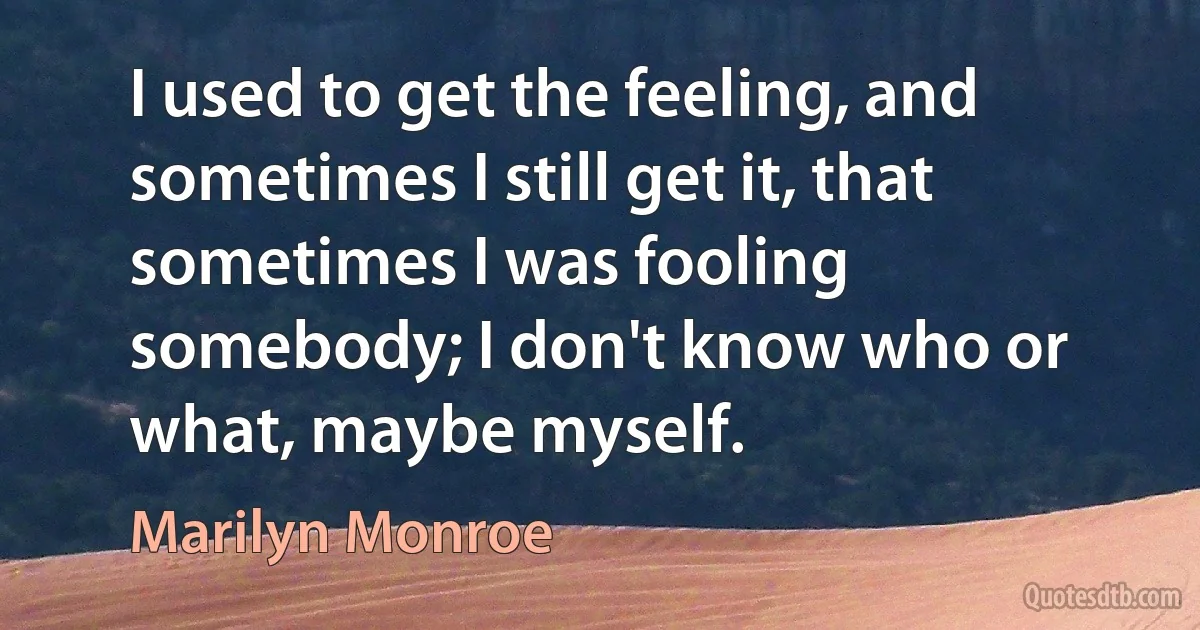 I used to get the feeling, and sometimes I still get it, that sometimes I was fooling somebody; I don't know who or what, maybe myself. (Marilyn Monroe)